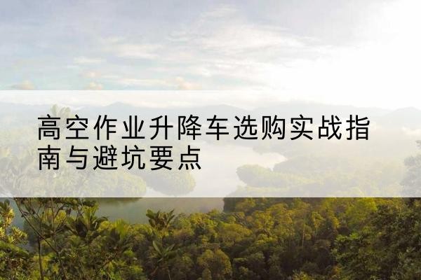 定日升降车怎么选-高空作业升降车选购实战指南与避坑要点