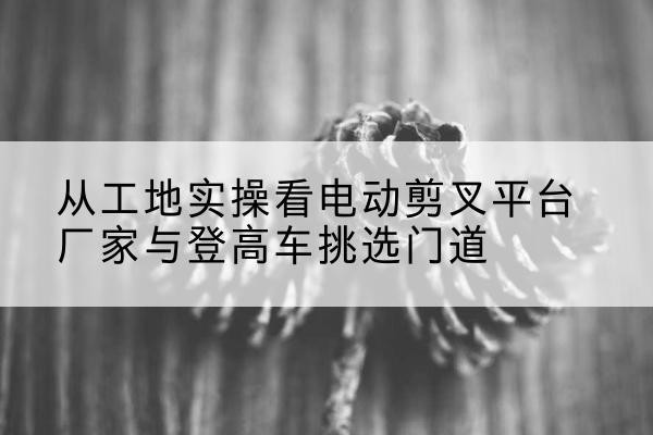 定日电动剪叉升降平台厂家-从工地实操看电动剪叉平台厂家与登高车挑选门道