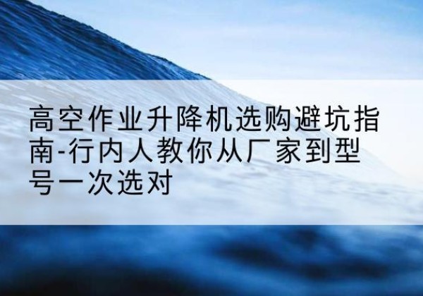 定日升降平台厂家-高空作业升降机选购避坑指南-行内人教你从厂家到型号一次选对