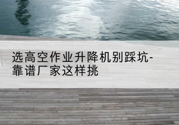 定日剪叉式升降机厂家-选高空作业升降机别踩坑-靠谱厂家这样挑