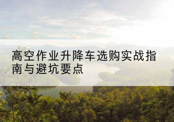 定日升降车怎么选-高空作业升降车选购实战指南与避坑要点