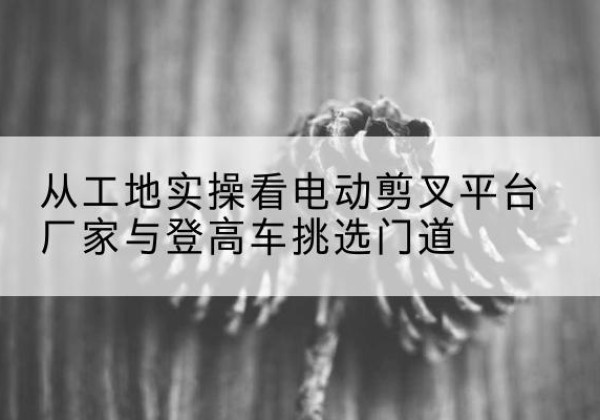 定日电动剪叉升降平台厂家-从工地实操看电动剪叉平台厂家与登高车挑选门道